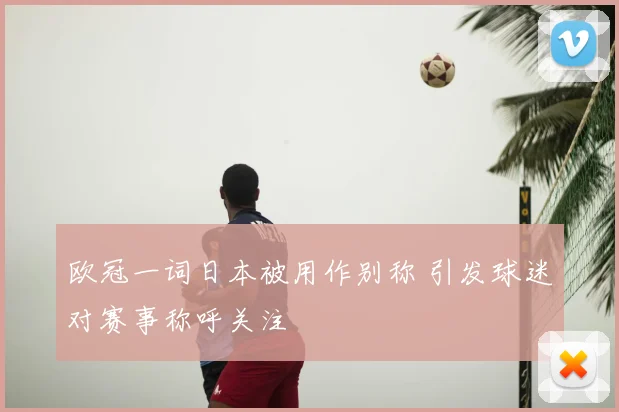欧冠一词日本被用作别称 引发球迷对赛事称呼关注