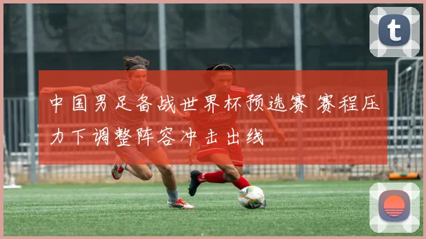 中国男足备战世界杯预选赛 赛程压力下调整阵容冲击出线