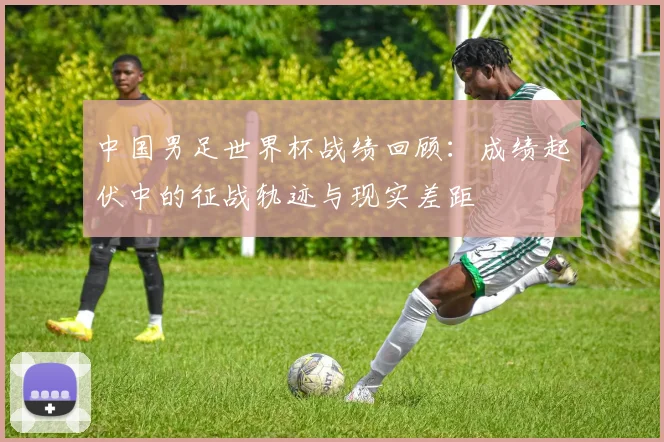 中国男足世界杯战绩回顾:成绩起伏中的征战轨迹与现实差距