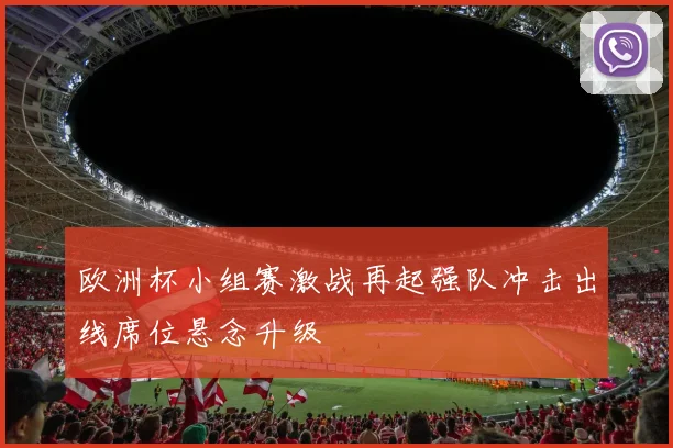 欧洲杯小组赛激战再起强队冲击出线席位悬念升级